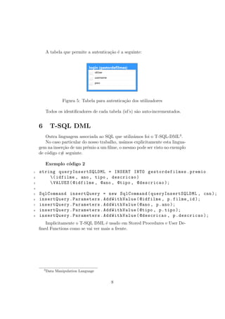 A tabela que permite a autentica¸c˜ao ´e a seguinte:
Figura 5: Tabela para autentica¸c˜ao dos utilizadores
Todos os identiﬁcadores de cada tabela (id’s) s˜ao auto-incrementados.
6 T-SQL DML
Outra linguagem associada ao SQL que utiliz´amos foi o T-SQL-DML3
.
No caso particular do nosso trabalho, us´amos explicitamente esta lingua-
gem na inser¸c˜ao de um pr´emio a um ﬁlme, o mesmo pode ser visto no exemplo
de c´odigo c# seguinte.
Exemplo c´odigo 2
1 string queryInsertSQLDML = INSERT INTO gestordefilmes.premio
2 (idfilme , ano , tipo , descricao)
3 VALUES(@idfilme , @ano , @tipo , @descricao );
4
5 SqlCommand insertQuery = new SqlCommand(queryInsertSQLDML , cnn);
6 insertQuery.Parameters.AddWithValue(@idfilme , p.filme_id );
7 insertQuery.Parameters.AddWithValue(@ano , p.ano);
8 insertQuery.Parameters.AddWithValue(@tipo , p.tipo );
9 insertQuery.Parameters.AddWithValue(@descricao , p.descricao );
Implicitamente o T-SQL DML ´e usado em Stored Procedures e User De-
ﬁned Functions como se vai ver mais a frente.
3
Data Manipulation Language
8
 