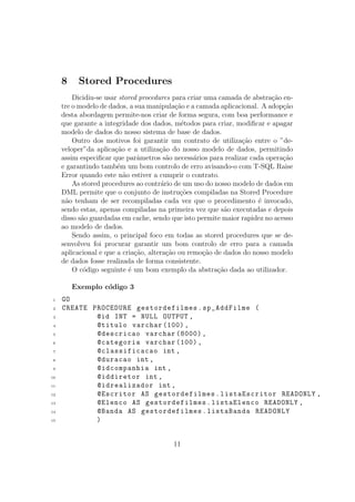 8 Stored Procedures
Dicidiu-se usar stored procedures para criar uma camada de abstra¸c˜ao en-
tre o modelo de dados, a sua manipula¸c˜ao e a camada aplicacional. A adop¸c˜ao
desta abordagem permite-nos criar de forma segura, com boa performance e
que garante a integridade dos dados, m´etodos para criar, modiﬁcar e apagar
modelo de dados do nosso sistema de base de dados.
Outro dos motivos foi garantir um contrato de utiliza¸c˜ao entre o ”de-
veloper”da aplica¸c˜ao e a utiliza¸c˜ao do nosso modelo de dados, permitindo
assim especiﬁcar que parˆametros s˜ao necess´arios para realizar cada opera¸c˜ao
e garantindo tamb´em um bom controlo de erro avisando-o com T-SQL Raise
Error quando este n˜ao estiver a cumprir o contrato.
As stored procedures ao contr´ario de um uso do nosso modelo de dados em
DML permite que o conjunto de instru¸c˜oes compiladas na Stored Procedure
n˜ao tenham de ser recompiladas cada vez que o procedimento ´e invocado,
sendo estas, apenas compiladas na primeira vez que s˜ao executadas e depois
disso s˜ao guardadas em cache, sendo que isto permite maior rapidez no acesso
ao modelo de dados.
Sendo assim, o principal foco em todas as stored procedures que se de-
senvolveu foi procurar garantir um bom controlo de erro para a camada
aplicacional e que a cria¸c˜ao, altera¸c˜ao ou remo¸c˜ao de dados do nosso modelo
de dados fosse realizada de forma consistente.
O c´odigo seguinte ´e um bom exemplo da abstra¸c˜ao dada ao utilizador.
Exemplo c´odigo 3
1 GO
2 CREATE PROCEDURE gestordefilmes.sp_AddFilme (
3 @id INT = NULL OUTPUT ,
4 @titulo varchar (100) ,
5 @descricao varchar (8000) ,
6 @categoria varchar (100) ,
7 @classificacao int ,
8 @duracao int ,
9 @idcompanhia int ,
10 @iddiretor int ,
11 @idrealizador int ,
12 @Escritor AS gestordefilmes.listaEscritor READONLY ,
13 @Elenco AS gestordefilmes.listaElenco READONLY ,
14 @Banda AS gestordefilmes.listaBanda READONLY
15 )
11
 