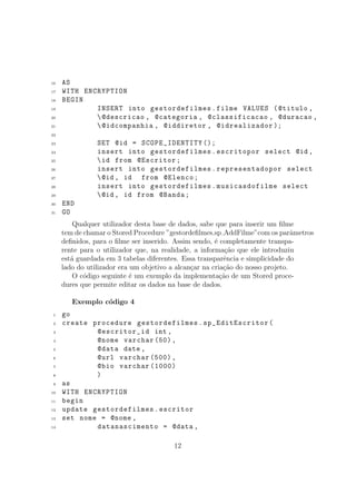 16 AS
17 WITH ENCRYPTION
18 BEGIN
19 INSERT into gestordefilmes.filme VALUES (@titulo ,
20 @descricao , @categoria , @classificacao , @duracao ,
21 @idcompanhia , @iddiretor , @idrealizador );
22
23 SET @id = SCOPE_IDENTITY ();
24 insert into gestordefilmes.escritopor select @id ,
25 id from @Escritor;
26 insert into gestordefilmes.representadopor select
27 @id , id from @Elenco;
28 insert into gestordefilmes.musicasdofilme select
29 @id , id from @Banda;
30 END
31 GO
Qualquer utilizador desta base de dados, sabe que para inserir um ﬁlme
tem de chamar o Stored Procedure ”gestordeﬁlmes.sp AddFilme”com os parˆametros
deﬁnidos, para o ﬁlme ser inserido. Assim sendo, ´e completamente transpa-
rente para o utilizador que, na realidade, a informa¸c˜ao que ele introduziu
est´a guardada em 3 tabelas diferentes. Essa transparˆencia e simplicidade do
lado do utilizador era um objetivo a alcan¸car na cria¸c˜ao do nosso projeto.
O c´odigo seguinte ´e um exemplo da implementa¸c˜ao de um Stored proce-
dures que permite editar os dados na base de dados.
Exemplo c´odigo 4
1 go
2 create procedure gestordefilmes.sp_EditEscritor(
3 @escritor_id int ,
4 @nome varchar (50),
5 @data date ,
6 @url varchar (500) ,
7 @bio varchar (1000)
8 )
9 as
10 WITH ENCRYPTION
11 begin
12 update gestordefilmes.escritor
13 set nome = @nome ,
14 datanascimento = @data ,
12
 