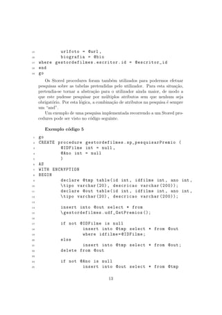 15 urlfoto = @url ,
16 biografia = @bio
17 where gestordefilmes.escritor.id = @escritor_id
18 end
19 go
Os Stored procedures foram tamb´em utilizados para podermos efetuar
pesquisas sobre as tabelas pretendidas pelo utilizador. Para esta situa¸c˜ao,
pretendia-se tornar a abstra¸c˜ao para o utilizador ainda maior, de modo a
que este pudesse pesquisar por m´ultiplos atributos sem que nenhum seja
obrigat´orio. Por esta l´ogica, a combina¸c˜ao de atributos na pesquisa ´e sempre
um “and”.
Um exemplo de uma pesquisa implementada recorrendo a um Stored pro-
cedures pode ser visto no c´odigo seguinte.
Exemplo c´odigo 5
1 go
2 CREATE procedure gestordefilmes.sp_pesquisarPremio (
3 @IDFilme int = null ,
4 @Ano int = null
5 )
6 AS
7 WITH ENCRYPTION
8 BEGIN
9 declare @tmp table(id int , idfilme int , ano int ,
10 tipo varchar (20), descricao varchar (200));
11 declare @out table(id int , idfilme int , ano int ,
12 tipo varchar (20), descricao varchar (200));
13
14 insert into @out select * from
15 gestordefilmes.udf_GetPremios ();
16
17 if not @IDFilme is null
18 insert into @tmp select * from @out
19 where idfilme=@IDFilme;
20 else
21 insert into @tmp select * from @out;
22 delete from @out
23
24 if not @Ano is null
25 insert into @out select * from @tmp
13
 