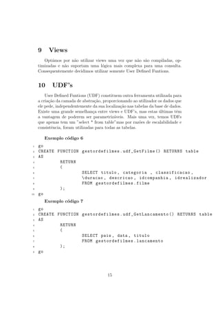 9 Views
Opt´amos por n˜ao utilizar views uma vez que n˜ao s˜ao compiladas, op-
timizadas e n˜ao suportam uma l´ogica mais complexa para uma consulta.
Consequentemente decidimos utilizar somente User Deﬁned Funtions.
10 UDF’s
User Deﬁned Funtions (UDF) constituem outra ferramenta utilizada para
a cria¸c˜ao da camada de abstra¸c˜ao, proporcionando ao utilizador os dados que
ele pede, independentemente da sua localiza¸c˜ao nas tabelas da base de dados.
Existe uma grande semelhan¸ca entre views e UDF’s, mas estas ´ultimas tˆem
a vantagem de poderem ser parametriz´aveis. Mais uma vez, temos UDFs
que apenas tem um ”select * from table”mas por raz˜oes de escalabilidade e
consistˆencia, foram utilizadas para todas as tabelas.
Exemplo c´odigo 6
1 go
2 CREATE FUNCTION gestordefilmes.udf_GetFilme () RETURNS table
3 AS
4 RETURN
5 (
6 SELECT titulo , categoria , classificacao ,
7 duracao , descricao , idcompanhia , idrealizador
8 FROM gestordefilmes.filme
9 );
10 go
Exemplo c´odigo 7
1 go
2 CREATE FUNCTION gestordefilmes.udf_GetLancamento () RETURNS table
3 AS
4 RETURN
5 (
6 SELECT pais , data , titulo
7 FROM gestordefilmes.lancamento
8 );
9 go
15
 
