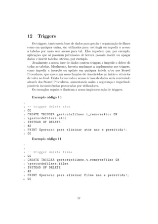 12 Triggers
Os triggers, tanto nesta base de dados para gest˜ao e organiza¸c˜ao de ﬁlmes
como em qualquer outra, s˜ao utilizados para restringir ou impedir o acesso
a tabelas por users sem acesso para tal. Eles impedem que, por exemplo,
aplica¸c˜oes que s´o possuem permiss˜oes de leitura possam inserir ou apagar
dados e inserir tabelas inteiras, por exemplo.
Atualmente a nossa base de dados contem triggers a impedir o delete de
todas as tabelas. Idealmente, haveria mudan¸cas a implementar nos triggers,
como impedir a inser¸c˜ao ou update em qualquer tabela e/ou nos Stored
Procedures, que executam essas fun¸c˜oes de desativ´a-los no in´ıcio e ativ´a-los
de volta no ﬁnal. Desta forma todo o acesso `a base de dados seria controlado
atrav´es dos Stored Procedures, aumentando assim a seguran¸ca e impedindo
poss´ıveis inconsistˆencias provocadas por utilizadores.
Os exemplos seguintes ilustram a nossa implementa¸c˜ao de triggers.
Exemplo c´odigo 10
1
2 -- trigger delete ator
3 GO
4 CREATE TRIGGER gestordefilmes.t_removerAtor ON
5 gestordefilmes.ator
6 INSTEAD OF DELETE
7 AS
8 PRINT Operacao para eliminar ator nao e permitida !;
9 GO
Exemplo c´odigo 11
1
2
3 -- trigger delete filme
4 GO
5 CREATE TRIGGER gestordefilmes.t_removerFilme ON
6 gestordefilmes.filme
7 INSTEAD OF DELETE
8 AS
9 PRINT Operacao para eliminar Filme nao e permitida !;
10 GO
17
 