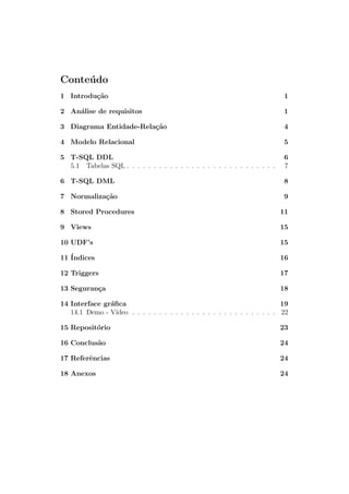 Conte´udo
1 Introdu¸c˜ao 1
2 An´alise de requisitos 1
3 Diagrama Entidade-Rela¸c˜ao 4
4 Modelo Relacional 5
5 T-SQL DDL 6
5.1 Tabelas SQL . . . . . . . . . . . . . . . . . . . . . . . . . . . . 7
6 T-SQL DML 8
7 Normaliza¸c˜ao 9
8 Stored Procedures 11
9 Views 15
10 UDF’s 15
11 ´Indices 16
12 Triggers 17
13 Seguran¸ca 18
14 Interface gr´aﬁca 19
14.1 Demo - V´ıdeo . . . . . . . . . . . . . . . . . . . . . . . . . . . 22
15 Reposit´orio 23
16 Conclus˜ao 24
17 Referˆencias 24
18 Anexos 24
 