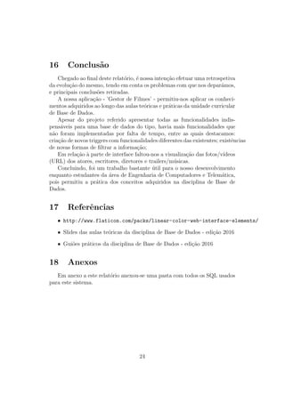 16 Conclus˜ao
Chegado ao ﬁnal deste relat´orio, ´e nossa inten¸c˜ao efetuar uma retrospetiva
da evolu¸c˜ao do mesmo, tendo em conta os problemas com que nos depar´amos,
e principais conclus˜oes retiradas.
A nossa aplica¸c˜ao - ’Gestor de Filmes’ - permitiu-nos aplicar os conheci-
mentos adquiridos ao longo das aulas te´oricas e pr´aticas da unidade curricular
de Base de Dados.
Apesar do projeto referido apresentar todas as funcionalidades indis-
pens´aveis para uma base de dados do tipo, havia mais funcionalidades que
n˜ao foram implementadas por falta de tempo, entre as quais destacamos:
cria¸c˜ao de novos triggers com funcionalidades diferentes das existentes; existˆencias
de novas formas de ﬁltrar a informa¸c˜ao;
Em rela¸c˜ao `a parte de interface faltou-nos a visualiza¸c˜ao das fotos/v´ıdeos
(URL) dos atores, escritores, diretores e trailers/m´usicas.
Concluindo, foi um trabalho bastante ´util para o nosso desenvolvimento
enquanto estudantes da ´area de Engenharia de Computadores e Telem´atica,
pois permitiu a pr´atica dos conceitos adquiridos na disciplina de Base de
Dados.
17 Referˆencias
• http://www.flaticon.com/packs/linear-color-web-interface-elements/
• Slides das aulas te´oricas da disciplina de Base de Dados - edi¸c˜ao 2016
• Gui˜oes pr´aticos da disciplina de Base de Dados - edi¸c˜ao 2016
18 Anexos
Em anexo a este relat´orio anexou-se uma pasta com todos os SQL usados
para este sistema.
24
 