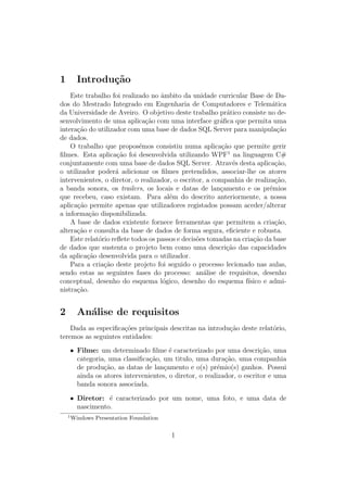 1 Introdu¸c˜ao
Este trabalho foi realizado no ˆambito da unidade curricular Base de Da-
dos do Mestrado Integrado em Engenharia de Computadores e Telem´atica
da Universidade de Aveiro. O objetivo deste trabalho pr´atico consiste no de-
senvolvimento de uma aplica¸c˜ao com uma interface gr´aﬁca que permita uma
intera¸c˜ao do utilizador com uma base de dados SQL Server para manipula¸c˜ao
de dados.
O trabalho que propos´emos consistiu numa aplica¸c˜ao que permite gerir
ﬁlmes. Esta aplica¸c˜ao foi desenvolvida utilizando WPF1
na linguagem C#
conjuntamente com uma base de dados SQL Server. Atrav´es desta aplica¸c˜ao,
o utilizador poder´a adicionar os ﬁlmes pretendidos, associar-lhe os atores
intervenientes, o diretor, o realizador, o escritor, a companhia de realiza¸c˜ao,
a banda sonora, os trailers, os locais e datas de lan¸camento e os pr´emios
que recebeu, caso existam. Para al´em do descrito anteriormente, a nossa
aplica¸c˜ao permite apenas que utilizadores registados possam aceder/alterar
a informa¸c˜ao disponibilizada.
A base de dados existente fornece ferramentas que permitem a cria¸c˜ao,
altera¸c˜ao e consulta da base de dados de forma segura, eﬁciente e robusta.
Este relat´orio reﬂete todos os passos e decis˜oes tomadas na cria¸c˜ao da base
de dados que sustenta o projeto bem como uma descri¸c˜ao das capacidades
da aplica¸c˜ao desenvolvida para o utilizador.
Para a cria¸c˜ao deste projeto foi seguido o processo lecionado nas aulas,
sendo estas as seguintes fases do processo: an´alise de requisitos, desenho
conceptual, desenho do esquema l´ogico, desenho do esquema f´ısico e admi-
nistra¸c˜ao.
2 An´alise de requisitos
Dada as especiﬁca¸c˜oes principais descritas na introdu¸c˜ao deste relat´orio,
teremos as seguintes entidades:
• Filme: um determinado ﬁlme ´e caracterizado por uma descri¸c˜ao, uma
categoria, uma classiﬁca¸c˜ao, um titulo, uma dura¸c˜ao, uma companhia
de produ¸c˜ao, as datas de lan¸camento e o(s) pr´emio(s) ganhos. Possui
ainda os atores intervenientes, o diretor, o realizador, o escritor e uma
banda sonora associada.
• Diretor: ´e caracterizado por um nome, uma foto, e uma data de
nascimento.
1
Windows Presentation Foundation
1
 