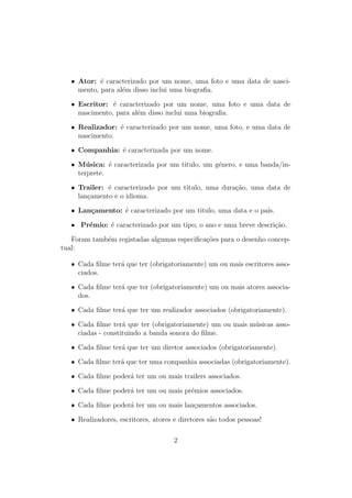 • Ator: ´e caracterizado por um nome, uma foto e uma data de nasci-
mento, para al´em disso inclui uma biograﬁa.
• Escritor: ´e caracterizado por um nome, uma foto e uma data de
nascimento, para al´em disso inclui uma biograﬁa.
• Realizador: ´e caracterizado por um nome, uma foto, e uma data de
nascimento.
• Companhia: ´e caracterizada por um nome.
• M´usica: ´e caracterizada por um titulo, um g´enero, e uma banda/in-
terprete.
• Trailer: ´e caracterizado por um titulo, uma dura¸c˜ao, uma data de
lan¸camento e o idioma.
• Lan¸camento: ´e caracterizado por um titulo, uma data e o pa´ıs.
• Pr´emio: ´e caracterizado por um tipo, o ano e uma breve descri¸c˜ao.
Foram tamb´em registadas algumas especiﬁca¸c˜oes para o desenho concep-
tual:
• Cada ﬁlme ter´a que ter (obrigatoriamente) um ou mais escritores asso-
ciados.
• Cada ﬁlme ter´a que ter (obrigatoriamente) um ou mais atores associa-
dos.
• Cada ﬁlme ter´a que ter um realizador associados (obrigatoriamente).
• Cada ﬁlme ter´a que ter (obrigatoriamente) um ou mais m´usicas asso-
ciadas - constituindo a banda sonora do ﬁlme.
• Cada ﬁlme ter´a que ter um diretor associados (obrigatoriamente).
• Cada ﬁlme ter´a que ter uma companhia associadas (obrigatoriamente).
• Cada ﬁlme poder´a ter um ou mais trailers associados.
• Cada ﬁlme poder´a ter um ou mais pr´emios associados.
• Cada ﬁlme poder´a ter um ou mais lan¸camentos associados.
• Realizadores, escritores, atores e diretores s˜ao todos pessoas!
2
 