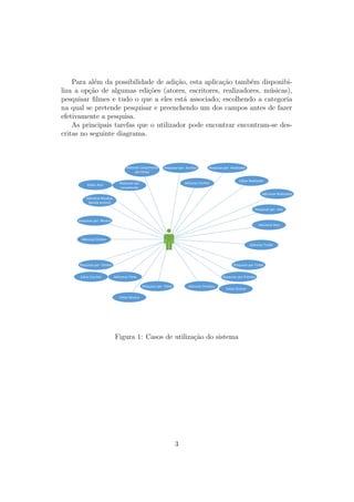 Para al´em da possibilidade de adi¸c˜ao, esta aplica¸c˜ao tamb´em disponibi-
liza a op¸c˜ao de algumas edi¸c˜oes (atores, escritores, realizadores, m´usicas),
pesquisar ﬁlmes e tudo o que a eles est´a associado, escolhendo a categoria
na qual se pretende pesquisar e preenchendo um dos campos antes de fazer
efetivamente a pesquisa.
As principais tarefas que o utilizador pode encontrar encontram-se des-
critas no seguinte diagrama.
Adicionar Filme
Adicionar Ator
Adiconar Diretor
Adiconar Escritor
Adicionar Realizador
Adicionar Musicas
(banda sonora)
Adiconar Trailer
Adiconar Lançamento
(do filme)
Adiconar Prémios
Pesquisar por Trailer
Pesquisar por Prémios
Pesquisar por Filme
Pesquisar por Diretor
Pesquisar por Musica
Pesquisar por
Lançamento
Pesquisar por Escritor Pesquisar por Realizador
Pesquisar por Ator
Editar Realizador
Editar Ator
Editar Escritor
Editar Musica
Editar Diretor
Figura 1: Casos de utiliza¸c˜ao do sistema
3
 