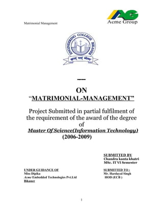 Matrimonial Management
ON
“MATRIMONIAL-MANAGEMENT”
Project Submitted in partial fulfilment of
the requirement of the award of the degree
of
Master Of Science(Information Technology)
(2006-2009)
SUBMITTED BY
Chandra kanta khatri
MSc. IT VI Semester
UNDER GUIDANCE OF SUBMITTED TO :
Miss Dipika Mr. Hardayal Singh
Acme Embedded Technologies Pvt.Ltd HOD (ECB )
Bikaner
1
 