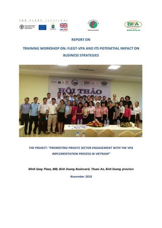 REPORT ON
TRAINING WORKSHOP ON: FLEGT-VPA AND ITS POTENETIAL IMPACT ON
BUSINESS STRATEGIES
THE PROJECT: “PROMOTING PRIVATE SECTOR ENGAGEMENT WITH THE VPA
IMPLEMENTATION PROCESS IN VIETNAM”
Minh Sang Plaza, 888, Binh Duong Boulevard, Thuan An, Binh Duong province
November 2016
 
