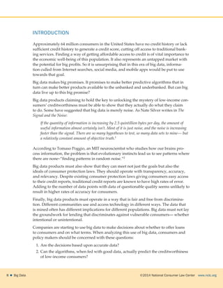 ©2014 National Consumer Law Center  www.nclc.org8    Big Data
INTRODUCTION
Approximately 64 million consumers in the United States have no credit history or lack
sufficient credit history to generate a credit score, cutting off access to traditional bank-
ing services. Finding a way of getting affordable access to credit is of vital importance to
the economic well-being of this population. It also represents an untapped market with
the potential for big profits. So it is unsurprising that in this era of big data, informa-
tion culled from Internet searches, social media, and mobile apps would be put to use
towards that goal.
Big data makes big promises. It promises to make better predictive algorithms that in
turn can make better products available to the unbanked and underbanked. But can big
data live up to this big promise?
Big data products claiming to hold the key to unlocking the mystery of low-income con-
sumers’ creditworthiness must be able to show that they actually do what they claim
to do. Some have suggested that big data is merely noise. As Nate Silver writes in The
Signal and the Noise:
If the quantity of information is increasing by 2.5 quintillion bytes per day, the amount of
useful information almost certainly isn’t. Most of it is just noise, and the noise is increasing
faster than the signal. There are so many hypotheses to test, so many data sets to mine— but
a relatively constant amount of objective truth.1
According to Tomaso Poggio, an MIT neuroscientist who studies how our brains pro-
cess information, the problem is that evolutionary instincts lead us to see patterns where
there are none–“finding patterns in random noise.”2
Big data products must also show that they can meet not just the goals but also the
ideals of consumer protection laws. They should operate with transparency, accuracy,
and relevancy. Despite existing consumer protection laws giving consumers easy access
to their credit reports, traditional credit reports are known to have high rates of error.
Adding to the number of data points with data of questionable quality seems unlikely to
result in higher rates of accuracy for consumers.
Finally, big data products must operate in a way that is fair and free from discrimina-
tion. Different communities use and access technology in different ways. The data that
is mined often has different implications for different populations. Big data must not lay
the groundwork for lending that discriminates against vulnerable consumers— whether
intentional or unintentional.
Companies are starting to use big data to make decisions about whether to offer loans
to consumers and on what terms. When analyzing this use of big data, consumers and
policy makers should be concerned with these questions:
1.	Are the decisions based upon accurate data?
2.	Can the algorithms, when fed with good data, actually predict the creditworthiness
of low-income consumers?
 