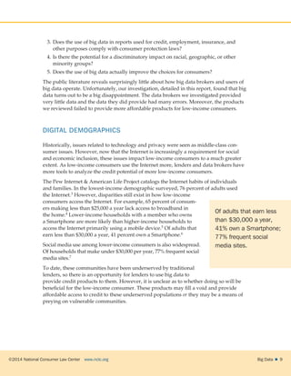 ©2014 National Consumer Law Center  www.nclc.org Big Data   9
3.	Does the use of big data in reports used for credit, employment, insurance, and
other purposes comply with consumer protection laws?
4.	Is there the potential for a discriminatory impact on racial, geographic, or other
minority groups?
5.	Does the use of big data actually improve the choices for consumers?
The public literature reveals surprisingly little about how big data brokers and users of
big data operate. Unfortunately, our investigation, detailed in this report, found that big
data turns out to be a big disappointment. The data brokers we investigated provided
very little data and the data they did provide had many errors. Moreover, the products
we reviewed failed to provide more affordable products for low-income consumers.
DIGITAL DEMOGRAPHICS
Historically, issues related to technology and privacy were seen as middle-class con-
sumer issues. However, now that the Internet is increasingly a requirement for social
and economic inclusion, these issues impact low-income consumers to a much greater
extent. As low-income consumers use the Internet more, lenders and data brokers have
more tools to analyze the credit potential of more low-income consumers.
The Pew Internet  American Life Project catalogs the Internet habits of individuals
and families. In the lowest-income demographic surveyed, 76 percent of adults used
the Internet.3 However, disparities still exist in how low-income
consumers access the Internet. For example, 65 percent of consum-
ers making less than $25,000 a year lack access to broadband in
the home.4 Lower-income households with a member who owns
a Smartphone are more likely than higher-income households to
access the Internet primarily using a mobile device.5 Of adults that
earn less than $30,000 a year, 41 percent own a Smartphone.6
Social media use among lower-income consumers is also widespread.
Of households that make under $30,000 per year, 77% frequent social
media sites.7
To date, these communities have been underserved by traditional
lenders, so there is an opportunity for lenders to use big data to
provide credit products to them. However, it is unclear as to whether doing so will be
beneficial for the low-income consumer. These products may fill a void and provide
affordable access to credit to these underserved populations or they may be a means of
preying on vulnerable communities.
Of adults that earn less
than $30,000 a year,
41% own a Smartphone;
77% frequent social
media sites.
 