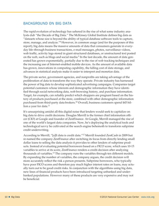 ©2014 National Consumer Law Center  www.nclc.org10    Big Data
BACKGROUND ON BIG DATA
The rapid evolution of technology has ushered in the rise of what some industry ana-
lysts dub “the Decade of Big Data.” The McKinsey Global Institute defines big data as
“datasets whose size is beyond the ability of typical database software tools to capture,
store, manage, and analyze.”8 However, in common usage (and for the purposes of this
report), big data means the massive amounts of data that consumers generate in every-
day life–through business transactions, e-mail messages, photos, surveillance videos,
web traffic, activity logs stored in giant structured databases, or unstructured text posted
on the web, such as blogs and social media.9 In the last decade, the amount of data gen-
erated has grown exponentially, partially due to the rise of web tracking techniques and
the increasing use of Internet-enabled mobile devices. As the amount of available data
has grown, innovations in computing capability, the falling cost of data storage, and
advances in statistical analysis make it easier to interpret and monetize data.
The private sector, government agencies, and nonprofits are taking advantage of the
proliferation of data to transform the way they operate. Private industry has harnessed
the power of big data to develop sophisticated advertising campaigns. Companies target
potential customers whose interests and demographic information they have identi-
fied through social networking data, web browsing history, and purchase information.
Target, for example, can reliably predict which shoppers are pregnant based on the his-
tory of products purchased at the store, combined with other demographic information
purchased from third-party data brokers.10 Overall, business customers spend $45 bil-
lion a year for data.11
It’s unsurprising amidst all this digital noise that lenders would seek to capitalize on
big data to drive credit decisions. Douglas Merrill is the former chief information offi-
cer (CIO) at Google and founder of ZestFinance. At Google, Merrill managed the rise of
one of the world’s largest data companies. Now, he’s deploying the analytical tools and
technological savvy he cultivated at the search engine behemoth to transform subprime
credit underwriting.
According to Merrill, “[a]ll data is credit data.”12 Merrill founded ZestCash in 2009 but
re-named the company ZestFinance after switching its focus from directly lending small
dollar loans to selling the data analysis it provides to other lenders of subprime prod-
ucts. Instead of evaluating potential borrowers based on a FICO score, which uses 10-15
variables to arrive at its score, ZestFinance renders a credit decision after analyzing
thousands of variables.13 The company runs the variables through ten different models.
By expanding the number of variables, the company argues, the credit decision will
more accurately reflect the risk a person presents. Subprime borrowers, who typically
have poor FICO scores and therefore pay much higher interest rates on loans, may actu-
ally turn out to be good credit risks. In conjunction with the algorithms using big data,
new lines of financial products have been introduced targeting unbanked and under-
banked populations. However many of these products are very expensive and may not
be beneficial.
 