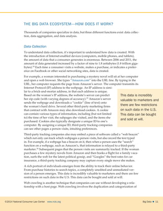 ©2014 National Consumer Law Center  www.nclc.org Big Data   11
THE BIG DATA ECOSYSTEM—HOW DOES IT WORK?
Thousands of companies specialize in data, but three different functions exist: data collec-
tion, data aggregation, and data analysis.
Data Collection
To understand data collection, it’s important to understand how data is created. With
the introduction of Internet-enabled devices (computers, mobile phones, and tablets),
the amount of data that a consumer generates is enormous. Between 2006 and 2011, the
amount of data generated increased by a factor of nine to 1.8 zettabytes (1.8 trillion giga-
bytes).14 Each time a consumer visits a website, makes a purchase, or indicates a prefer-
ence on Facebook or other social networking sites, data is created.
For example, a woman interested in purchasing a mystery novel will sit at her computer
and open a web browser. She types “Amazon.com” into the URL line. By typing in the
URL, her computer requests the page from Amazon’s server. The computer transmits its
Internet Protocol (IP) address to the webpage. An IP address is simi-
lar to a brick-and-mortar address, in that each address is unique.
Based on the woman’s IP address, the website’s server can predict
her zip code (with varying degrees of accuracy).15 Amazon’s server
sends the webpage and downloads a “cookie” (line of text) onto
the woman’s hard drive. Several other third-party marketing firms
that contract with Amazon may also download cookies. A cookie
can contain various types of information, including (but not limited
to) the time of her visit, the subpages she visited, and the items she
purchased. Cookies also typically designate a unique ID to one’s
computer. By assigning a unique ID, third-party tracking companies
can see other pages a person visits, intuiting preferences.
Third-party tracking companies also may embed a piece of software called a “web beacon”
which not only can track which webpages a person visits, but also record the text typed
in. For example, if a webpage has a beacon on it, then when a person uses the “search”
function on a webpage, such as Amazon’s, that information is relayed to a third-party
marketer.16 Subsequent pages that the person visits are summarily tracked. If the woman
purchases a few mystery novels from Amazon and then books a flight for a family vaca-
tion, surfs the web for the latest political gossip, and “Googles” the best rates for car
insurance, a third-party tracking company may capture every single move she makes.
A rich portrait of individuals emerges from the ability to track their online behavior.
From purchase histories to search topics, a completely unedited and unmediated ver-
sion of a person emerges. This data is incredibly valuable to marketers and there are few
restrictions on such data in the U.S. This data can be bought and sold at will.
Web crawling is another technique that companies can use without developing a rela-
tionship with a host page. Web crawling involves the duplication and categorization of
This data is incredibly
valuable to marketers and
there are few restrictions
on such data in the U.S.
This data can be bought
and sold at will.
 