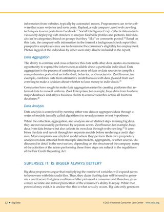 ©2014 National Consumer Law Center  www.nclc.org12    Big Data
information from websites, typically by automated means. Programmers can write soft-
ware that scans websites and sorts posts. Rapleaf, a tech company, used web crawling
techniques to scan posts from Facebook.17 Social Intelligence Corp. collects data on indi-
viduals by deploying web crawlers to analyze Facebook profiles and pictures. Individu-
als can be categorized based on groups that they “like” or comments posted.18 Based on
this data, the company sells information in the form of a background check report that
prospective employers may use to determine the consumer’s eligibility for employment.
Photos tagged of the individual by other users may also be included in the report.
Data Aggregation
The ability to combine and cross-reference this data with other data creates an enormous
opportunity to expand the information available about a particular individual. Data
aggregation is the process of combining an array of data or data sources to compile a
comprehensive portrait of an individual, behavior, or characteristic. ZestFinance, for
example, combines data from alternative credit bureaus with data gleaned from web
crawling to make a decision about whether to loan money to individuals.19
Companies have sought to make data aggregation easier by creating platforms that re-
format data to make it uniform. Zoot Enterprises, for example, buys data from fourteen
major databases and allows business clients to conduct searches across all fourteen
databases.20
Data Analysis
Data analysis is completed by running either raw data or aggregated data through a
series of models (usually called algorithms) to reveal patterns or test hypotheses.
While the collection, aggregation, and analysis are all distinct steps in using big data,
they are not necessarily performed by separate actors. ZestFinance, for example, buys
data from data brokers but also collects its own data through web crawling.21 It com-
bines the data and runs it through ten separate models before rendering a credit deci-
sion. Most companies use a hybrid model where they perform their own proprietary
analysis on data obtained from multiple data brokers, aggregators, or other sources. As
discussed in detail in the next section, depending on the structure of the company, many
of the activities of the actors performing these three steps are subject to the regulations
of the Fair Credit Reporting Act.
SUPERSIZE IT: IS BIGGER ALWAYS BETTER?
Big data proponents argue that multiplying the number of variables will expand access
to borrowers with thin credit files. Thus, they claim that big data will be used to gener-
ate a credit score that gives creditors a fuller picture of a consumer and therefore gives
a more accurate and robust predication of the consumer’s ability to repay. While that
potential may exist, it is unclear that this is what actually occurs. Big data only generates
 