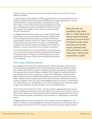 ©2014 National Consumer Law Center  www.nclc.org Big Data   15
dozens of sources, inaccuracies are harder to detect and the source of the error can be
difficult to identify.
A small research study published in 2005 suggests that these accuracy problems are not
merely hypothetical. Researchers requested files from two major data brokers—Acxiom
and ChoicePoint—that provide lenders with alternative credit
data. Eleven of eleven ChoicePoint reports contained at least one
error. Although eleven testers requested their files from Acxiom,
the company only mailed six. Four of the six reports reported
incorrect information.26
In addition, the National Consumer Law Center’s (NCLC) 2012
report Broken Records, reviewed the inaccuracies endemic to the
criminal background check industry and found criminal back-
ground checks to be rife with errors.27 Many of these background
check agencies rely on unverified, incorrect, or outdated data
available on the Internet, rather than doing the more difficult or
expensive research to track down more accurate information.
Given these indications of accuracy problems, we conducted our
own survey for this report of the data maintained on consumers
by big data brokers. Even given our initial skepticism, we were
astonished by the scope of inaccuracies among the data brokers
we investigated.
NCLC’s Study of Big Data Accuracy
In an attempt to learn more about big data brokers, fifteen volunteers, all whom were
NCLC employees, attempted to retrieve their information from four different data bro-
kers: eBureau, ID Analytics, Intelius, and Spokeo. By either purchasing or requesting
the consumer file from each of these companies, NCLC hoped to illuminate the type of
data collected, the accuracy of the data, and the ease of obtaining a consumer report.
Report authors Persis Yu and Jillian McLaughlin also requested reports from Acxiom.
Other volunteers did not request reports from Acxiom because of the financial cost and
because, in light of a New York Times article published prior to our study, no information
was expected (see p. 17). Though they were all NCLC employees, the volunteers ranged
in age, work experience, income, education, and social media presence.
The five big data companies chosen.  We chose the five companies based on several
factors, including representativeness of the industry, the variety of users likely to buy the
data, and the relative ease with which information could be requested. Data from two of
the five companies (Spokeo and Intelius) was purchased via a subscription or individual
report.
Acxiom is believed to have amassed the world’s largest commercial database on con-
sumers.28 It claims to provide insight into consumers’ preferences and behaviors with its
data products and services.29 One of Acxiom’s products lets corporate clients purchase
More data does not
necessarily mean better
data. In a 2013 study by the
Federal Trade Commission,
researchers found that 20%
of traditional credit reports
had errors; 5% of credit
reports contained errors
that could result in a lower
credit score, making credit
inaccessible or costlier.
 