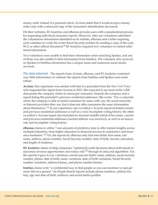 ©2014 National Consumer Law Center  www.nclc.org Big Data   17
money order instead of a personal check, Acxiom stated that it would accept a money
order only with a notarized copy of the consumer’s identification document.
On their websites, ID Analytics and eBureau provide users with a standardized process
for requesting individual consumer reports. However, after our volunteers submitted
the voluminous information identified on its website, eBureau sent a letter requiring
each volunteer to verify his or her Social Security number by sending a copy of the card,
W-2, or other official document.40 ID Analytics required two volunteers to submit addi-
tional information.
Two volunteers were unable to find their information when searching Spokeo, and one
of those was also unable to find information from Intellius. The volunteer who received
no Spokeo or Intellius information has a unique name and numerous social media
accounts.
The data obtained.  The reports from Acxiom, eBureau, and ID Analytics contained
very little information. In contrast, the reports from Intellius and Spokeo were more
robust.
Acxiom. Our experience was similar with that of a journalist from the New York Times
who requested her report from Acxiom in 2012. She expected to see most of the 1,500
data points the company claims to amass per consumer. Instead, the company sent a
report listing the journalist’s previous residential addresses. She wrote, “For a corporate
client, the company is able to match customers by name with, say, the social networks
or Internet providers they use, but it does not offer consumers the same information
about themselves.”41 In our experience, one co-author’s Acxiom report included current
and previous residential addresses as well as a very incomplete voting history; the other
co-author’s Acxiom report also included an incorrect middle initial of her name, current
and previous residential addresses (current address was incorrect), as well as an inaccu-
rate and incomplete voting history.
eBureau claims to utilize “vast amounts of predictive data to offer instant insights across
multiple industries, from higher education to financial services to automotive and insur-
ance marketers.”42 Yet, the reports by eBureau only had nine fields: first name, last
name, address, phone number, Social Security number, date of birth, income, education,
and length of residence.
ID Analytics claims to help companies “optimize[] credit decisions about individuals to
maximize revenue opportunities and reduce risk”43 through its data and algorithms. Yet,
the reports it gave to our volunteers contain just ten fields: name, address, social security
number, phone, date of birth, name variations, date of birth variations, Social Security
number variations, address history, and phone number history.
Intelius claims to be “a confidential way to find people so you can reconnect or just get
more info on a person.” Its People Search reports include phone numbers, address his-
tory, age and date of birth, relatives, and social media profiles.
 