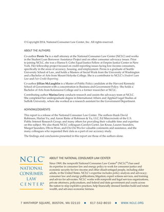 © Copyright 2014, National Consumer Law Center, Inc. All rights reserved.
ABOUT THE AUTHORS
Co-author Persis Yu is a staff attorney at the National Consumer Law Center (NCLC) and works
in the Student Loan Borrower Assistance Project and on other consumer advocacy issues. Prior
to joining NCLC, she was a Hanna S. Cohn Equal Justice Fellow at Empire Justice Center in New
York. Her fellowship project focused on credit reporting issues facing low-income consumers,
specifically in the areas of accuracy, housing, and employment. Persis is a graduate of Seattle
University School of Law, and holds a Masters of Social Work from the University of Washington
and a Bachelor of Arts from Mount Holyoke College. She is a contributor to NCLC’s Student Loan
Law and Fair Credit Reporting.
Co-author Jillian McLaughlin is a Master of Public Policy candidate at the Harvard Kennedy
School of Government with a concentration in Business and Government Policy. She holds a
Bachelor of Arts from Kalamazoo College and is a former researcher at NCLC.
Contributing author Marina Levy conducts research and assists the advocacy team at NCLC.
She completed her undergraduate degree in International Affairs and Applied Legal Studies at
Suffolk University, where she worked as a research assistant for the Government Department.
ACKNOWLEDGMENTS
This report is a release of the National Consumer Law Center. The authors thank David
Robinson, Harlan Yu, and Aaron Rieke of Robinson & Yu, LLC; Ed Mierzwinski of the U.S.
Public Interest Research Group; and many others for providing their valuable time and expertise
on this subject. We also thank NCLC colleagues Carolyn Carter, Jan Kruse, Lauren Saunders,
Margot Saunders, Olivia Wein, and Chi Chi Wu for valuable comments and assistance, and the
many colleagues who requested their data as a part of our accuracy study.
The findings and conclusions presented in this report are those of the authors alone.
7 WINTHROP SQUARE, BOSTON, MA 02110     617-542-8010     WWW.NCLC.ORG
ABOUT THE NATIONAL CONSUMER LAW CENTER
Since 1969, the nonprofit National Consumer Law Center® (NCLC®) has used
its expertise in consumer law and energy policy to work for consumer justice and
economic security for low-income and other disadvantaged people, including older
adults, in the United States. NCLC’s expertise includes policy analysis and advocacy;
consumer law and energy publications; litigation; expert witness services, and training
and advice for advocates. NCLC works with nonprofit and legal services organizations,
private attorneys, policymakers, and federal and state government and courts across
the nation to stop exploitive practices, help financially stressed families build and retain
wealth, and advance economic fairness.
NCLC®
NATIONAL
CONSUMER
LAW
C E N T E R
®
 