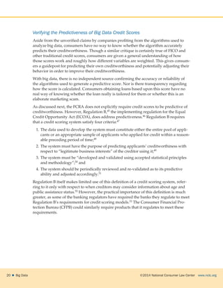 ©2014 National Consumer Law Center  www.nclc.org20    Big Data
Verifying the Predictiveness of Big Data Credit Scores
Aside from the unverified claims by companies profiting from the algorithms used to
analyze big data, consumers have no way to know whether the algorithm accurately
predicts their creditworthiness. Though a similar critique is certainly true of FICO and
other traditional credit scores, consumers are given a general understanding of how
those scores work and roughly how different variables are weighted. This gives consum-
ers a guidepost for predicting their own creditworthiness and potentially adjusting their
behavior in order to improve their creditworthiness.
With big data, there is no independent source confirming the accuracy or reliability of
the algorithms used to generate a predictive score. Nor is there transparency regarding
how the score is calculated. Consumers obtaining loans based upon this score have no
real way of knowing whether the loan really is tailored for them or whether this is an
elaborate marketing scam.
As discussed next, the FCRA does not explicitly require credit scores to be predictive of
creditworthiness. However, Regulation B,45 the implementing regulation for the Equal
Credit Opportunity Act (ECOA), does address predictiveness.46 Regulation B requires
that a credit scoring system satisfy four criteria:47
1.	The data used to develop the system must constitute either the entire pool of appli-
cants or an appropriate sample of applicants who applied for credit within a reason-
able preceding period of time;48
2.	The system must have the purpose of predicting applicants’ creditworthiness with
respect to “legitimate business interests” of the creditor using it;49
3.	The system must be “developed and validated using accepted statistical principles
and methodology”;50 and
4.	The system should be periodically reviewed and re-validated as to its predictive
ability and adjusted accordingly.51
Regulation B itself makes limited use of this definition of a credit scoring system, refer-
ring to it only with respect to when creditors may consider information about age and
public assistance status.52 However, the practical importance of this definition is much
greater, as some of the banking regulators have required the banks they regulate to meet
Regulation B’s requirements for credit scoring models.53 The Consumer Financial Pro-
tection Bureau (CFPB) could similarly require products that it regulates to meet these
requirements.
 