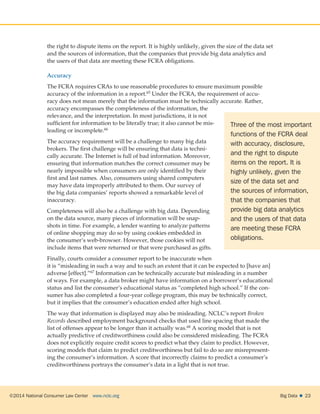 ©2014 National Consumer Law Center  www.nclc.org Big Data   23
the right to dispute items on the report. It is highly unlikely, given the size of the data set
and the sources of information, that the companies that provide big data analytics and
the users of that data are meeting these FCRA obligations.
Accuracy
The FCRA requires CRAs to use reasonable procedures to ensure maximum possible
accuracy of the information in a report.65 Under the FCRA, the requirement of accu-
racy does not mean merely that the information must be technically accurate. Rather,
accuracy encompasses the completeness of the information, the
relevance, and the interpretation. In most jurisdictions, it is not
sufficient for information to be literally true; it also cannot be mis-
leading or incomplete.66
The accuracy requirement will be a challenge to many big data
brokers. The first challenge will be ensuring that data is techni-
cally accurate. The Internet is full of bad information. Moreover,
ensuring that information matches the correct consumer may be
nearly impossible when consumers are only identified by their
first and last names. Also, consumers using shared computers
may have data improperly attributed to them. Our survey of
the big data companies’ reports showed a remarkable level of
inaccuracy.
Completeness will also be a challenge with big data. Depending
on the data source, many pieces of information will be snap-
shots in time. For example, a lender wanting to analyze patterns
of online shopping may do so by using cookies embedded in
the consumer’s web-browser. However, those cookies will not
include items that were returned or that were purchased as gifts.
Finally, courts consider a consumer report to be inaccurate when
it is “misleading in such a way and to such an extent that it can be expected to [have an]
adverse [effect].”67 Information can be technically accurate but misleading in a number
of ways. For example, a data broker might have information on a borrower’s educational
status and list the consumer’s educational status as “completed high school.” If the con-
sumer has also completed a four-year college program, this may be technically correct,
but it implies that the consumer’s education ended after high school.
The way that information is displayed may also be misleading. NCLC’s report Broken
Records described employment background checks that used line spacing that made the
list of offenses appear to be longer than it actually was.68 A scoring model that is not
actually predictive of creditworthiness could also be considered misleading. The FCRA
does not explicitly require credit scores to predict what they claim to predict. However,
scoring models that claim to predict creditworthiness but fail to do so are misrepresent-
ing the consumer’s information. A score that incorrectly claims to predict a consumer’s
creditworthiness portrays the consumer’s data in a light that is not true.
Three of the most important
functions of the FCRA deal
with accuracy, disclosure,
and the right to dispute
items on the report. It is
highly unlikely, given the
size of the data set and
the sources of information,
that the companies that
provide big data analytics
and the users of that data
are meeting these FCRA
obligations.
 