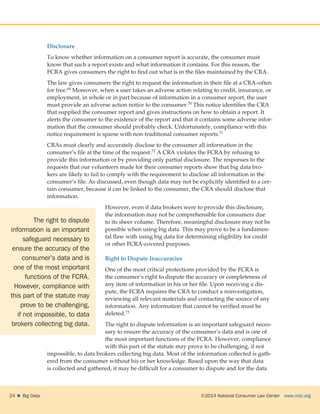 ©2014 National Consumer Law Center  www.nclc.org24    Big Data
Disclosure
To know whether information on a consumer report is accurate, the consumer must
know that such a report exists and what information it contains. For this reason, the
FCRA gives consumers the right to find out what is in the files maintained by the CRA.
The law gives consumers the right to request the information in their file at a CRA–often
for free.69 Moreover, when a user takes an adverse action relating to credit, insurance, or
employment, in whole or in part because of information in a consumer report, the user
must provide an adverse action notice to the consumer.70 This notice identifies the CRA
that supplied the consumer report and gives instructions on how to obtain a report. It
alerts the consumer to the existence of the report and that it contains some adverse infor-
mation that the consumer should probably check. Unfortunately, compliance with this
notice requirement is sparse with non-traditional consumer reports.71
CRAs must clearly and accurately disclose to the consumer all information in the
consumer’s file at the time of the request.72 A CRA violates the FCRA by refusing to
provide this information or by providing only partial disclosure. The responses to the
requests that our volunteers made for their consumer reports show that big data bro-
kers are likely to fail to comply with the requirement to disclose all information in the
consumer’s file. As discussed, even though data may not be explicitly identified to a cer-
tain consumer, because it can be linked to the consumer, the CRA should disclose that
information.
However, even if data brokers were to provide this disclosure,
the information may not be comprehensible for consumers due
to its sheer volume. Therefore, meaningful disclosure may not be
possible when using big data. This may prove to be a fundamen-
tal flaw with using big data for determining eligibility for credit
or other FCRA-covered purposes.
Right to Dispute Inaccuracies
One of the most critical protections provided by the FCRA is
the consumer’s right to dispute the accuracy or completeness of
any item of information in his or her file. Upon receiving a dis-
pute, the FCRA requires the CRA to conduct a reinvestigation,
reviewing all relevant materials and contacting the source of any
information. Any information that cannot be verified must be
deleted.73
The right to dispute information is an important safeguard neces-
sary to ensure the accuracy of the consumer’s data and is one of
the most important functions of the FCRA. However, compliance
with this part of the statute may prove to be challenging, if not
impossible, to data brokers collecting big data. Most of the information collected is gath-
ered from the consumer without his or her knowledge. Based upon the way that data
is collected and gathered, it may be difficult for a consumer to dispute and for the data
The right to dispute
information is an important
safeguard necessary to
ensure the accuracy of the
consumer’s data and is
one of the most important
functions of the FCRA.
However, compliance with
this part of the statute may
prove to be challenging,
if not impossible, to data
brokers collecting big data.
 