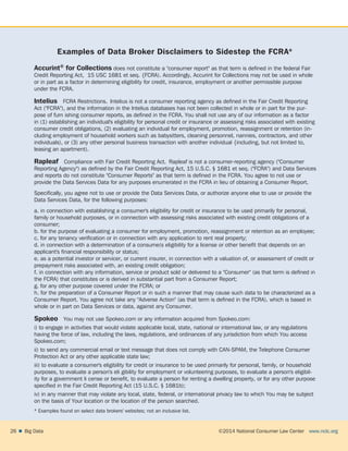 ©2014 National Consumer Law Center  www.nclc.org26    Big Data
Examples of Data Broker Disclaimers to Sidestep the FCRA*
Accurint® for Collections does not constitute a consumer report as that term is defined in the federal Fair
Credit Reporting Act, 15 USC 1681 et seq. {FCRA). Accordingly, Accurint for Collections may not be used in whole
or in part as a factor in determining eligibility for credit, insurance, employment or another permissible purpose
under the FCRA.
lntelius  FCRA Restrictions.  lntelius is not a consumer reporting agency as defined in the Fair Credit Reporting
Act (FCRA), and the information in the lntelius databases has not been collected in whole or in part for the pur-
pose of furn ishing consumer reports, as defined in the FCRA. You shall not use any of our information as a factor
in (1) establishing an individual's eligibility for personal credit or insurance or assessing risks associated with existing
consumer credit obligations, (2) evaluating an individual for employment, promotion, reassignment or retention (in-
cluding employment of household workers such as babysitters, cleaning personnel, nannies, contractors, and other
individuals), or (3) any other personal business transaction with another individual {including, but not limited to,
leasing an apartment).
Rapleaf  Compliance with Fair Credit Reporting Act.  Rapleaf is not a consumer-reporting agency (Consumer
Reporting Agency) as defined by the Fair Credit Reporting Act, 15 U.S.C. § 1681 et seq. (FCRA) and Data Services
and reports do not constitute Consumer Reports as that term is defined in the FCRA. You agree to not use or
provide the Data Services Data for any purposes enumerated in the FCRA in lieu of obtaining a Consumer Report.
Specifically, you agree not to use or provide the Data Services Data, or authorize anyone else to use or provide the
Data Services Data, for the following purposes:
a. in connection with establishing a consumer's eligibility for credit or insurance to be used primarily for personal,
family or household purposes, or in connection with assessing risks associated with existing credit obligations of a
consumer;
b. for the purpose of evaluating a consumer for employment, promotion, reassignment or retention as an employee;
c. for any tenancy verification or in connection with any application to rent real property;
d. in connection with a determination of a consume(s eligibility for a license or other benefit that depends on an
applicant's financial responsibility or status;
e. as a potential investor or servicer, or current insurer, in connection with a valuation of, or assessment of credit or
prepayment risks associated with, an existing credit obligation;
f. in connection with any information, service or product sold or delivered to a Consumer (as that term is defined in
the FCRA) that constitutes or is derived in substantial part from a Consumer Report;
g. for any other purpose covered under the FCRA; or
h. for the preparation of a Consumer Report or in such a manner that may cause such data to be characterized as a
Consumer Report. You agree not take any Adverse Action (as that term is defined in the FCRA). which is based in
whole or in part on Data Services or data, against any Consumer.
Spokeo  You may not use Spokeo.com or any information acquired from Spokeo.com:
i) to engage in activities that would violate applicable local, state, national or international law, or any regulations
having the force of law, including the laws, regulations, and ordinances of any jurisdiction from which You access
Spokeo.com;
ii) to send any commercial email or text message that does not comply with CAN-SPAM, the Telephone Consumer
Protection Act or any other applicable state law;
iii) to evaluate a consumer's eligibility for credit or insurance to be used primarily for personal, family, or household
purposes, to evaluate a person's eli gibility for employment or volunteering purposes, to evaluate a person's eligibil-
ity for a government li cense or benefit, to evaluate a person for renting a dwelling property, or for any other purpose
specified in the Fair Credit Reporting Act (15 U.S.C. § 1681b);
iv) in any manner that may violate any local, state, federal, or international privacy law to which You may be subject
on the basis of Your location or the location of the person searched.
* Examples found on select data brokers' websites; not an inclusive list.
 