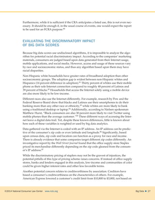 ©2014 National Consumer Law Center  www.nclc.org Big Data   27
Furthermore, while it is sufficient if the CRA anticipates a listed use, this is not even nec-
essary. It should be enough if, in the usual course of events, one would expect the report
to be used for an FCRA purpose.80
EVALUATING THE DISCRIMINATORY IMPACT
OF BIG DATA SCORES
Because big data scores use undisclosed algorithms, it is impossible to analyze the algo-
rithm for potential racial discriminatory impact. According to the companies’ marketing
materials, consumers are judged based upon data generated from their Internet usage,
mobile applications, and social media. However, access and usage of these sources vary
by race and socioeconomic status, and thus any algorithm based upon them may have
racial disparities.
Non-Hispanic white households have greater rates of broadband adoption than other
socioeconomic groups. The adoption gap is widest between non-Hispanic whites and
Hispanics (14 percent difference in adoption).81 Thirty percent of whites use their mobile
phone as their sole Internet connection compared to roughly 48 percent of Latinos and
39 percent of blacks.82 Households that access the Internet solely using a mobile device
are also more likely to be low-income.
Different races also use the Internet differently. For example, research by Pew and the
Federal Reserve Board show that blacks and Latinos use their smartphones to do their
banking more than any other race or ethnicity,83 while whites are more likely to bank
using a traditional desktop or laptop.84 Additionally, according to Nielsen spokesman
Matthew Hurst, “Black consumers are also 30 percent more likely to visit Twitter using
mobile phones than the average customer.”85 These different ways of accessing the Inter-
net leave a digital data trail. Yet, despite these known differences, little is known about
how each of these variables is weighted or used by big data analytics.
Data gathered via the Internet is coded with an IP address. An IP address can be predic-
tive of the consumer’s zip code or even latitude and longitude.86 Significantly, based
upon census data, zip code and location can function as a proxy for race and income.
There is already evidence that some companies target different zip codes differently. An
investigative report by the Wall Street Journal found that the office supply store Staples
priced its merchandise differently depending on the zip code gleaned from the consum-
er’s IP address.87
While the discriminatory pricing of staplers may not be the gravest of injustices, the
potential pitfalls of this type of pricing scheme raises concerns. If instead of office supply
stores, banks and lenders engaged in this analysis, low-income and communities of color
could be given higher interest rates and other less favorable terms.
Another potential concern relates to creditworthiness by association. Creditors have
based a consumer’s creditworthiness on the characteristics of others. For example,
American Express lowered a customer’s credit limit from $10,800 to $3,800, not based on
 