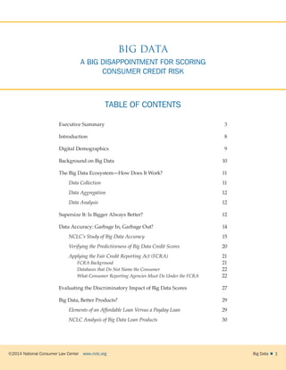 ©2014 National Consumer Law Center  www.nclc.org Big Data   1
TABLE OF CONTENTS
Executive Summary	 3
Introduction	8
Digital Demographics	 9
Background on Big Data	 10
The Big Data Ecosystem—How Does It Work?	 11
Data Collection	 11
Data Aggregation	12
Data Analysis	 12
Supersize It: Is Bigger Always Better?	 12
Data Accuracy: Garbage In, Garbage Out?	 14
NCLC’s Study of Big Data Accuracy 	15
Verifying the Predictiveness of Big Data Credit Scores	20
Applying the Fair Credit Reporting Act (FCRA)	 21
FCRA Background	 21
Databases that Do Not Name the Consumer	 22
What Consumer Reporting Agencies Must Do Under the FCRA	 22
Evaluating the Discriminatory Impact of Big Data Scores	 27
Big Data, Better Products?	 29
Elements of an Affordable Loan Versus a Payday Loan	29
NCLC Analysis of Big Data Loan Products	30
BIG DATA
A BIG DISAPPOINTMENT FOR SCORING
CONSUMER CREDIT RISK
 