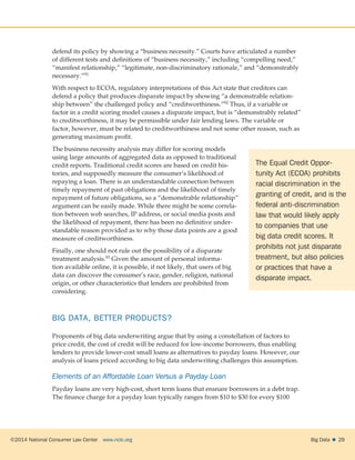 ©2014 National Consumer Law Center  www.nclc.org Big Data   29
defend its policy by showing a “business necessity.” Courts have articulated a number
of different tests and definitions of “business necessity,” including “compelling need,”
“manifest relationship,” “legitimate, non-discriminatory rationale,” and “demonstrably
necessary.”91
With respect to ECOA, regulatory interpretations of this Act state that creditors can
defend a policy that produces disparate impact by showing “a demonstrable relation-
ship between” the challenged policy and “creditworthiness.”92 Thus, if a variable or
factor in a credit scoring model causes a disparate impact, but is “demonstrably related”
to creditworthiness, it may be permissible under fair lending laws. The variable or
factor, however, must be related to creditworthiness and not some other reason, such as
generating maximum profit.
The business necessity analysis may differ for scoring models
using large amounts of aggregated data as opposed to traditional
credit reports. Traditional credit scores are based on credit his-
tories, and supposedly measure the consumer’s likelihood of
repaying a loan. There is an understandable connection between
timely repayment of past obligations and the likelihood of timely
repayment of future obligations, so a “demonstrable relationship”
argument can be easily made. While there might be some correla-
tion between web searches, IP address, or social media posts and
the likelihood of repayment, there has been no definitive under-
standable reason provided as to why those data points are a good
measure of creditworthiness.
Finally, one should not rule out the possibility of a disparate
treatment analysis.93 Given the amount of personal informa-
tion available online, it is possible, if not likely, that users of big
data can discover the consumer’s race, gender, religion, national
origin, or other characteristics that lenders are prohibited from
considering.
BIG DATA, BETTER PRODUCTS?
Proponents of big data underwriting argue that by using a constellation of factors to
price credit, the cost of credit will be reduced for low-income borrowers, thus enabling
lenders to provide lower-cost small loans as alternatives to payday loans. However, our
analysis of loans priced according to big data underwriting challenges this assumption.
Elements of an Affordable Loan Versus a Payday Loan
Payday loans are very high-cost, short term loans that ensnare borrowers in a debt trap.
The finance charge for a payday loan typically ranges from $10 to $30 for every $100
The Equal Credit Oppor-
tunity Act (ECOA) prohibits
racial discrimination in the
granting of credit, and is the
federal anti-discrimination
law that would likely apply
to companies that use
big data credit scores. It
prohibits not just disparate
treatment, but also policies
or practices that have a
disparate impact.
 