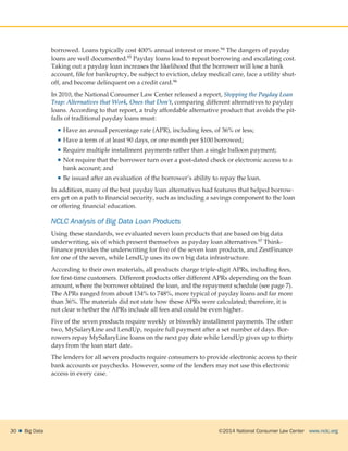 ©2014 National Consumer Law Center  www.nclc.org30    Big Data
borrowed. Loans typically cost 400% annual interest or more.94 The dangers of payday
loans are well documented.95 Payday loans lead to repeat borrowing and escalating cost.
Taking out a payday loan increases the likelihood that the borrower will lose a bank
account, file for bankruptcy, be subject to eviction, delay medical care, face a utility shut-
off, and become delinquent on a credit card.96
In 2010, the National Consumer Law Center released a report, Stopping the Payday Loan
Trap: Alternatives that Work, Ones that Don’t, comparing different alternatives to payday
loans. According to that report, a truly affordable alternative product that avoids the pit-
falls of traditional payday loans must:
 Have an annual percentage rate (APR), including fees, of 36% or less;
 Have a term of at least 90 days, or one month per $100 borrowed;
 Require multiple installment payments rather than a single balloon payment;
 Not require that the borrower turn over a post-dated check or electronic access to a
bank account; and
 Be issued after an evaluation of the borrower’s ability to repay the loan.
In addition, many of the best payday loan alternatives had features that helped borrow-
ers get on a path to financial security, such as including a savings component to the loan
or offering financial education.
NCLC Analysis of Big Data Loan Products
Using these standards, we evaluated seven loan products that are based on big data
underwriting, six of which present themselves as payday loan alternatives.97 Think-
Finance provides the underwriting for five of the seven loan products, and ZestFinance
for one of the seven, while LendUp uses its own big data infrastructure.
According to their own materials, all products charge triple-digit APRs, including fees,
for first-time customers. Different products offer different APRs depending on the loan
amount, where the borrower obtained the loan, and the repayment schedule (see page 7).
The APRs ranged from about 134% to 748%, more typical of payday loans and far more
than 36%. The materials did not state how these APRs were calculated; therefore, it is
not clear whether the APRs include all fees and could be even higher.
Five of the seven products require weekly or biweekly installment payments. The other
two, MySalaryLine and LendUp, require full payment after a set number of days. Bor-
rowers repay MySalaryLine loans on the next pay date while LendUp gives up to thirty
days from the loan start date.
The lenders for all seven products require consumers to provide electronic access to their
bank accounts or paychecks. However, some of the lenders may not use this electronic
access in every case.
 