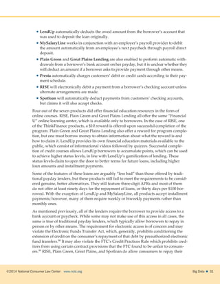 ©2014 National Consumer Law Center  www.nclc.org Big Data   31
 LendUp automatically deducts the owed amount from the borrower’s account that
was used to deposit the loan originally.
 MySalaryLine works in conjunction with an employer’s payroll provider to debit
the amount automatically from an employee’s next paycheck through payroll direct
deposit.
 Plain Green and Great Plains Lending are also enabled to perform automatic with-
drawals from a borrower’s bank account on her payday, but it is unclear whether they
will deduct an amount if a borrower asks to provide payment through other means.
 Presta automatically charges customers’ debit or credit cards according to their pay-
ment schedule.
 RISE will electronically debit a payment from a borrower’s checking account unless
alternate arrangements are made.
 Spotloan will automatically deduct payments from customers’ checking accounts,
but claims it will also accept checks.
Four out of the seven products did offer financial education resources in the form of
online courses. RISE, Plain Green and Great Plains Lending all offer the same “Financial
U” online learning center, which is available only to borrowers. In the case of RISE, one
of the ThinkFinance products, a $10 reward is offered upon successful completion of the
program. Plain Green and Great Plains Lending also offer a reward for program comple-
tion, but one must borrow money to obtain information about what the reward is and
how to claim it. LendUp provides its own financial education materials available to the
public, which consist of informational videos followed by quizzes. Successful comple-
tion of credit courses allows LendUp borrowers to accumulate points, which can be used
to achieve higher status levels, in line with LendUp’s gamification of lending. These
status levels claim to open the door to better terms for future loans, including higher
loan amounts and installment payments.
Some of the features of these loans are arguably “less bad” than those offered by tradi-
tional payday lenders, but these products still fail to meet the requirements to be consid-
ered genuine, better alternatives. They still feature three-digit APRs and most of them
do not offer at least ninety days for the repayment of loans, or thirty days per $100 bor-
rowed. With the exception of LendUp and MySalaryLine, all products accept installment
payments; however, many of them require weekly or biweekly payments rather than
monthly ones.
As mentioned previously, all of the lenders require the borrower to provide access to a
bank account or paycheck. While some may not make use of this access in all cases, the
same is true of traditional payday lenders, which typically allow borrowers to repay in
person or by other means. The requirement for electronic access is of concern and may
violate the Electronic Funds Transfer Act, which, generally, prohibits conditioning the
extension of credit on the consumer’s repayment of that debt by preauthorized electronic
fund transfers.98 It may also violate the FTC’s Credit Practices Rule which prohibits cred-
itors from using certain contract provisions that the FTC found to be unfair to consum-
ers.99 RISE, Plain Green, Great Plains, and Spotloan do allow consumers to repay their
 