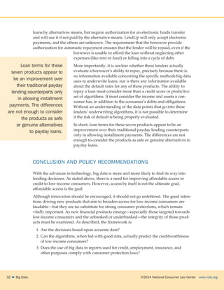 ©2014 National Consumer Law Center  www.nclc.org32    Big Data
loans by alternatives means, but require authorization for an electronic funds transfer
and will use it if not paid by the alternative means. LendUp will only accept electronic
payments, and the others are unknown. The requirement that the borrower provide
authorization for automatic repayment ensures that the lender will be repaid, even if the
borrower is unable to afford the loan without neglecting other
expenses (like rent or food) or falling into a cycle of debt.
More importantly, it is unclear whether these lenders actually
evaluate a borrower’s ability to repay, precisely because there is
no information available concerning the specific methods big data
uses to underwrite loans, nor is there any information available
about the default rates for any of these products. The ability to
repay a loan must consider more than a credit score or predictive
set of algorithms. It must consider the income and assets a con-
sumer has, in addition to the consumer’s debts and obligations.
Without an understanding of the data points that go into these
lenders’ underwriting algorithms, it is not possible to determine
if the risk of default is being properly evaluated.
In short, loan terms for these seven products appear to be an
improvement over their traditional payday lending counterparts
only in allowing installment payments. The differences are not
enough to consider the products as safe or genuine alternatives to
payday loans.
CONCLUSION AND POLICY RECOMMENDATIONS
With the advances in technology, big data is more and more likely to find its way into
lending decisions. As stated above, there is a need for improving affordable access to
credit to low-income consumers. However, access by itself is not the ultimate goal;
affordable access is the goal.
Although innovation should be encouraged, it should not go unfettered. The good inten-
tions driving new products that aim to broaden access for low-income consumers are
laudable—but they are no substitute for strong consumer protections, which remain
vitally important. As new financial products emerge—especially those targeted towards
low-income consumers and the unbanked or underbanked—the integrity of those prod-
ucts must be examined. As described, the framework is:
1.	Are the decisions based upon accurate data?
2.	Can the algorithms, when fed with good data, actually predict the creditworthiness
of low-income consumers?
3.	Does the use of big data in reports used for credit, employment, insurance, and
other purposes comply with consumer protection laws?
Loan terms for these
seven products appear to
be an improvement over
their traditional payday
lending counterparts only
in allowing installment
payments. The differences
are not enough to consider
the products as safe
or genuine alternatives
to payday loans.
 
