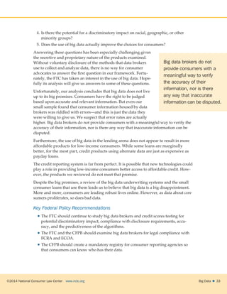 ©2014 National Consumer Law Center  www.nclc.org Big Data   33
4.	Is there the potential for a discriminatory impact on racial, geographic, or other
minority groups?
5.	Does the use of big data actually improve the choices for consumers?
Answering these questions has been especially challenging given
the secretive and proprietary nature of the products examined.
Without voluntary disclosure of the methods that data brokers
use to collect and analyze data, there is no way for consumer
advocates to answer the first question in our framework. Fortu-
nately, the FTC has taken an interest in the use of big data. Hope-
fully its analysis will give us answers to some of these questions.
Unfortunately, our analysis concludes that big data does not live
up to its big promises. Consumers have the right to be judged
based upon accurate and relevant information. But even our
small sample found that consumer information housed by data
brokers was riddled with errors—and this is just the data they
were willing to give us. We suspect that error rates are actually
higher. Big data brokers do not provide consumers with a meaningful way to verify the
accuracy of their information, nor is there any way that inaccurate information can be
disputed.
Furthermore, the use of big data in the lending arena does not appear to result in more
affordable products for low-income consumers. While some loans are marginally
better, for the most part, credit products using alternate data are just as expensive as
payday loans.
The credit reporting system is far from perfect. It is possible that new technologies could
play a role in providing low-income consumers better access to affordable credit. How-
ever, the products we reviewed do not meet that promise.
Despite the big promises, a review of the big data underwriting systems and the small
consumer loans that use them leads us to believe that big data is a big disappointment.
More and more, consumers are leading robust lives online. However, as data about con-
sumers proliferates, so does bad data.
Key Federal Policy Recommendations
 The FTC should continue to study big data brokers and credit scores testing for
potential discriminatory impact, compliance with disclosure requirements, accu-
racy, and the predictiveness of the algorithms.
 The FTC and the CFPB should examine big data brokers for legal compliance with
FCRA and ECOA.
 The CFPB should create a mandatory registry for consumer reporting agencies so
that consumers can know who has their data.
Big data brokers do not
provide consumers with a
meaningful way to verify
the accuracy of their
information, nor is there
any way that inaccurate
information can be disputed.
 