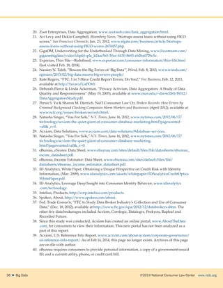 ©2014 National Consumer Law Center  www.nclc.org36    Big Data
20.	 Zoot Enterprises, Data Aggregation, www.zootweb.com/data_aggregation.html.
21.	 Ari Levy and Dakin Campbell, Bloomberg News, “Startups assess loans without using FICO
scores,” San Francisco Chronicle, Jan. 23, 2012, www.sfgate.com/business/article/Startups-
assess-loans-without-using-FICO-scores-2674457.php.
22.	 GigaOM, Underwriting for the Underbanked Through Data Mining, www.livestream.com/
gigaombigdata/video?clipId=pla_b2aac565-50ce-4430-8693-eb2ba0729c5e.
23.	 Experian, Thin File—Redefined, www.experian.com/consumer-information/thin-file.html
(last visited Feb. 18, 2014).
24.	 Nassim N. Taleb, “Beware the Big Errors of ‘Big Data’”, Wired, Feb. 8, 2013, www.wired.com/
opinion/2013/02/big-data-means-big-errors-people/.
25.	 Kate Rogers, “FTC: 1 in 5 Have Credit Report Errors, Do You?,” Fox Business, Feb. 12, 2013,
available at http://fxn.ws/UaPO6Y.
26.	 Deborah Pierce  Linda Ackerman, “Privacy Activism, Data Aggregators: A Study of Data
Quality and Responsiveness” (May 19, 2005), available at www.csun.edu/~dwm3265/IS312/
DataAggregatorsStudy.pdf.
27.	 Persis S. Yu  Sharon M. Dietrich, Nat’l Consumer Law Ctr, Broken Records: How Errors by
Criminal Background Checking Companies Harm Workers and Businesses (April 2012), available at
www.nclc.org/issues/broken-records.html.
28.	 Natasha Singer, “You For Sale,” N.Y. Times, June 16, 2012, www.nytimes.com/2012/06/17/
technology/acxiom-the-quiet-giant-of-consumer-database-marketing.html?pagewanted
=all_r=0.
29.	 Acxiom, Data Solutions, www.acxiom.com/data-solutions/#database-services.
30.	 Natasha Singer, “You For Sale,” N.Y. Times, June 16, 2012, www.nytimes.com/2012/06/17/
technology/acxiom-the-quiet-giant-of-consumer-database-marketing.
html?pagewanted=all_r=0.
31.	 eBureau, eScores: Data Sheet, www.ebureau.com/sites/default/files/file/datasheets/ebureau_
escore_datasheet.pdf.
32.	 eBureau, Income Estimator: Data Sheet, www.ebureau.com/sites/default/files/file/
datasheets/ebureau_income_estimator_datasheet.pdf.
33.	 ID Analytics, White Paper, Obtaining a Unique Perspective on Credit Risk with Identity
Information, (Mar. 2009), www.idanalytics.com/assets/whitepaper/IDAnalyticsCreditOptics
WhitePaper.pdf.
34.	 ID Analytics, Leverage Deep Insight into Consumer Identity Behavior, www.idanalytics
.com/technology.
35.	 Intelius, Products, http://corp.intelius.com/products.
36.	 Spokeo, About, http://www.spokeo.com/about.
37.	 Fed. Trade Comm’n, “FTC to Study Data Broker Industry’s Collection and Use of Consumer
Data,” (Dec. 18, 2012), available at http://www.ftc.gov/opa/2012/12/databrokers.shtm. The
other five data brokerages included Acxiom, Corelogic, Datalogix, Peekyou, Rapleaf and
Recorded Future.
38.	 Since this study was conducted, Acxiom has created an online portal, www.AboutTheData
.com, for consumers to view their information. This new portal has not been analyzed as a
part of this report.
39.	 Acxiom, U.S. Reference Info Report, www.acxiom.com/about-acxiom/corporate-governance/
us-reference-info-report/. As of Feb 14, 2014, this page no longer exists. Archives of this page
are on file with author.
40.	 eBureau requires consumers to provide personal information, a copy of a government-issued
ID, and a current utility, phone, or credit card bill.
 