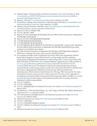 ©2014 National Consumer Law Center  www.nclc.org Big Data   37
41.	 Natasha Singer, “Consumer Data, but Not for Consumers,” New York Times (July 21, 2012),
www.nytimes.com/2012/07/22/business/acxiom-consumer-data-often-unavailable-to-
consumers.html?pagewanted=all.
42.	 eBureau, “About Us,” www.ebureau.com/about (last visited Jan. 14, 2014).
43.	 ID Analytics, Adding a New Dimension to Determining Credit Risk, www.idanalytics.com/
solutions/enterprise/credit-risk/ (last visited Jan. 14, 2014).
44.	 eBureau, Income Estimator: Data Sheet, http://www.ebureau.com/sites/default/files/file/
datasheets/ebureau_income_estimator_datasheet.pdf.
45.	 Reg. B, 12 C.F.R. pt. 1002 [pt. 202].
46.	 15 U.S.C. §§ 1691/-/1691f.
47.	 Reg. B, 12 C.F.R. § 1002.2(p)(1) [§ 202.2(p)(1)]. See also Official Staff Commentary to Regulation
B § 1002.2(p)-1 [§ 202.2(p)-1].
48.	 Reg. B, 12 C.F.R. § 1002.2(p)(1)(i) [§ 202.2(p)(1)(i)].
49.	 Id. § 1002.2(p)(1)(ii) [§ 202.2(p)(1)(ii)].
50.	 Id. § 1002.2(p)(1)(iii) [§ 202.2(p)(1)(iii)].
51.	 Id. § 1002.2(p)(1)(iv) [§ 202.2(p)(1)(iv)]. No definition of “periodically” is given in the regulation.
See also Official Staff Commentary to Regulation B § 1002.2(p)-2 [§ 202.2(p)-2] (providing
guidance on revalidation procedures).
52.	 See Official Staff Commentary to Regulation B § 1002.2(p)-1 [§ 202.2(p)-1] (describing the
difference as relating only to how age is used as a predictive factor).
53.	 For example, the Office of the Comptroller of Currency (OCC) has required the national
banks that it regulates to ensure that the bank’s scoring models meet the validation
requirements of Regulation B’s definition of credit scoring. OCC, Credit Scoring Models, OCC
Bull. 97-24 (May 20, 1997); OCC, Fair Lending Handbook, Appendix B, Jan. 2010, available at
www.occ.gov/publications/publications-by-type/comptrollers-handbook/Fair%20
Lending%20Handbook.pdf. The National Credit Union Administration has similarly
required that the credit scoring systems used by the credit unions that NCUA regulates meet
the criteria of Regulation B’s definition of credit scoring. National Credit Union
Administration, NCUA Letter to Credit Unions No. 174 (Aug. 1995). See also Fed. Fin. Insts.
Examination Council, Interagency Fair Lending Examination Procedures Guide, Appendix II—
Considering Automated Underwriting and Credit Scoring (Aug. 2009), available at www.ffiec
.gov/pdf/fairappx.pdf (inter-agency examination procedures for reviewing a financial
institution’s credit scoring models).
54.	 15 U.S.C. § 1681a(f).
55.	 15 U.S.C. § 1681a(d)(1).
56.	 15 U.S.C. 1681g(f)(2)(A)(ii). See National Consumer Law Center, Fair Credit Reporting § 14.2.3.1
(8th ed. 2013).
57.	 See Robinson v. TSYS Total Debt Mgmt., Inc., 447 F. Supp. 2d 502 (D. Md. 2006) (“likelihood of
collection score” is a consumer report).
58.	 FTC Staff Summary § 603(d)(1) item 6A. See National Consumer Law Center, Fair Credit
Reporting § 2.3 (8th ed. 2013).
59.	 National Consumer Law Center, Fair Credit Reporting § 2.3.4 (8th ed. 2013).
60.	 15 U.S.C. § 1681a(d)(1).
61.	 15 U.S.C. § 1681a(d)(1) (emphasis added).
62.	 15 U.S.C. § 1681a(c). See National Consumer Law Center, Fair Credit Reporting § 2.3.3 (8th ed.
2013).
63.	 National Consumer Law Center, Fair Credit Reporting § 2.3.3 (8th ed. 2013).
 
