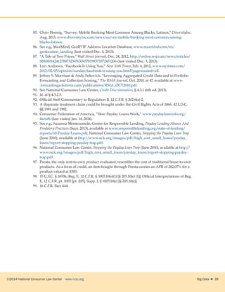©2014 National Consumer Law Center  www.nclc.org Big Data   39
85.	 Chris Hoenig, “Survey: Mobile Banking Most Common Among Blacks, Latinos,” DiversityInc,
Aug. 2013, www.diversityinc.com/news/survey-mobile-banking-most-common-among-
blacks-latinos.
86.	 See e.g., MaxMind, GeoIP/IP Address Location Database, www.maxmind.com/en/
geolocation_landing (last visited Dec. 4, 2013).
87.	 “A Tale of Two Prices,” Wall Street Journal, Dec. 24, 2012, http://online.wsj.com/news/articles/
SB10001424127887323476304578198373572451206 (last visited Dec. 3, 2013).
88.	 Lori Andrews, “Facebook Is Using You,” New York Times, Feb. 4, 2012, www.nytimes.com/
2012/02/05/opinion/sunday/facebook-is-using-you.html?pagewanted=all.
89.	 Jeffrey S. Morrison  Andy Feltovich, “Leveraging Aggregated Credit Data and in Portfolio
Forecasting and Collection Scoring,” The RMA Journal, Oct. 2010, at 47, available at www
.forecastingsolutions.com/publications/RMA_OCT2010.pdf.
90.	 See National Consumer Law Center, Credit Discrimination, § 4.3.1 (6th ed. 2013).
91.	 Id. at § 4.3.2.5.
92.	 Official Staff Commentary to Regulation B, 12 C.F.R. § 202.6(a)-2.
93.	 A disparate treatment claim could be brought under the Civil Rights Acts of 1866. 42 U.S.C.
§§ 1981 and 1982.
94.	 Consumer Federation of America, “How Payday Loans Work,” www.paydayloaninfo.org/
facts#1 (last visited Jan. 14, 2014).
95.	 See e.g., Susanna Montezemolo, Center for Responsible Lending, Payday Lending Abuses And
Predatory Practices (Sept. 2013), available at www.responsiblelending.org/state-of-lending/
reports/10-Payday-Loans.pdf; National Consumer Law Center, Stopping the Payday Loan Trap
(June 2010), available at http://www.nclc.org/images/pdf/high_cost_small_loans/payday_
loans/report-stopping-payday-trap.pdf.
96.	 National Consumer Law Center, Stopping the Payday Loan Trap (June 2010), available at http://
www.nclc.org/images/pdf/high_cost_small_loans/payday_loans/report-stopping-payday-
trap.pdf.
97.	 Presta, the only rent-to-own product evaluated, resembles the cost of traditional lease-to-own
products. As a form of credit, an item bought through Presta carries an APR of 202.07% for a
product valued at $300.
98.	 15 U.S.C. § 1693k; Reg. E, 12 C.F.R. § 1005.10(e)(1) [§ 205.10(e) (1)]; Official Interpretations of Reg.
E, 12 C.F.R. pt. 1005 [pt. 205], Supp. I, § 1005.10(e) [§ 205.10(e)].
99.	 16 C.F.R. Part 444.
 