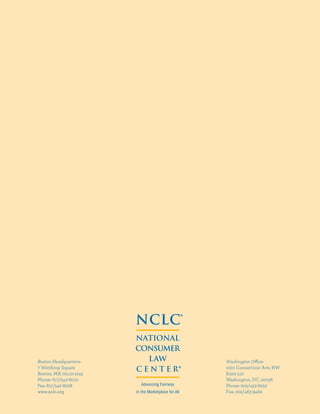 Washington Office:
1001 Connecticut Ave, NW
Suite 510
Washington, DC, 20036
Phone: 202/452-6252
Fax: 202/463-9462
Boston Headquarters:
7 Winthrop Square
Boston, MA 02110-1245
Phone: 617/542-8010
Fax: 617/542-8028
www.nclc.org
NCLC®
NATIONAL
CONSUMER
LAW
C E N T E R
®
Advancing Fairness
in the Marketplace for All
 