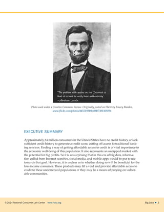 ©2014 National Consumer Law Center  www.nclc.org Big Data   3
Photo used under a Creative Commons license. Originally posted on Flickr by Emory Maiden,
www.flickr.com/photos/44551921@N04/7301369296
EXECUTIVE SUMMARY
Approximately 64 million consumers in the United States have no credit history or lack
sufficient credit history to generate a credit score, cutting off access to traditional bank-
ing services. Finding a way of getting affordable access to credit is of vital importance to
the economic well-being of this population. It also represents an untapped market with
the potential for big profits. So it is unsurprising that in this era of big data, informa-
tion culled from Internet searches, social media, and mobile apps would be put to use
towards that goal. However, it is unclear as to whether doing so will be beneficial for the
low-income consumer. These products may fill a void and provide affordable access to
credit to these underserved populations or they may be a means of preying on vulner-
able communities.
 