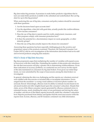 ©2014 National Consumer Law Center  www.nclc.org4    Big Data
Big data makes big promises. It promises to make better predictive algorithms that in
turn can make better products available to the unbanked and underbanked. But can big
data live up to this big promise?
When analyzing this use of big data, consumers and policy makers should be concerned
with these questions:
1.	Are the decisions based upon accurate data?
2.	Can the algorithms, when fed with good data, actually predict the creditworthiness
of low-income consumers?
3.	Does the use of big data in reports used for credit, employment, insurance, and
other purposes comply with consumer protection laws?
4.	Is there the potential for a discriminatory impact on racial, geographic, or other
minority groups?
5.	Does the use of big data actually improve the choices for consumers?
Answering these questions has been especially challenging given the secretive and
proprietary nature of the products examined. Therefore, the National Consumer Law
Center (NCLC) did its own investigation of the information data brokers had on its staff
and reviewed products using big data analytics.
NCLC’s Study of Big Data Accuracy
Big data proponents argue that multiplying the number of variables will expand access
to borrowers with thin credit files. Expanding the number of data points also introduces
the risk that inaccuracies will play a greater role in determining creditworthiness. Given
these indications of accuracy problems, we conducted our own survey for this report
of the data maintained on consumers by big data brokers. Even given our initial skep-
ticism, we were astonished by the scope of inaccuracies among the data brokers we
investigated.
In general, obtaining the data was challenging and the reports our volunteers received
were riddled with inaccuracies or included little or incomplete information. Errors
ranged from the mundane—a wrong e-mail address or incorrect phone number—to
seriously flawed. Interestingly, eBureau touts its ability to estimate income based on its
advanced models and offer insights based upon the consumer’s education. Despite that
claim, seven of the fifteen consumer reports generated by eBureau contained errors in
estimated income, nearly doubling the salary of one participant and halving the salary
of another, and eleven of the fifteen reports incorrectly stated the volunteer’s education
level. Reports purchased from Intelius and Spokeo had the most inaccuracies while the
reports from Acxiom, eBureau, and ID Analytics contained very little information.
 