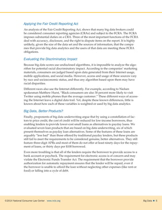 ©2014 National Consumer Law Center  www.nclc.org Big Data   5
Applying the Fair Credit Reporting Act
An analysis of the Fair Credit Reporting Act, shows that many big data brokers could
be considered consumer reporting agencies (CRAs) and subject to the FCRA. The FCRA
imposes substantial duties on a CRA. Three of the most important functions of the FCRA
deal with accuracy, disclosure, and the right to dispute items on the report. It is highly
unlikely, given the size of the data set and the sources of information, that the compa-
nies that provide big data analytics and the users of that data are meeting these FCRA
obligations.
Evaluating the Discriminatory Impact
Because big data scores use undisclosed algorithms, it is impossible to analyze the algo-
rithm for potential racial discriminatory impact. According to the companies’ marketing
materials, consumers are judged based upon data generated from their Internet usage,
mobile applications, and social media. However, access and usage of these sources vary
by race and socioeconomic status, and thus any algorithm based upon them may have
racial disparities.
Different races also use the Internet differently. For example, according to Nielsen
spokesman Matthew Hurst, “Black consumers are also 30 percent more likely to visit
Twitter using mobile phones than the average customer.” These different ways of access-
ing the Internet leave a digital data trail. Yet, despite these known differences, little is
known about how each of these variables is weighted or used by big data analytics.
Big Data, Better Products?
Finally, proponents of big data underwriting argue that by using a constellation of fac-
tors to price credit, the cost of credit will be reduced for low-income borrowers, thus
enabling lenders to provide lower-cost small loans as alternatives to payday loans. We
evaluated seven loan products that are based on big data underwriting, six of which
present themselves as payday loan alternatives. Some of the features of these loans are
arguably “less bad” than those offered by traditional payday lenders, but these products
still fail to meet the requirements to be considered genuine, better alternatives. They still
feature three-digit APRs and most of them do not offer at least ninety days for the repay-
ment of loans, or thirty days per $100 borrowed.
Even more troubling is that all of the lenders require the borrower to provide access to a
bank account or paycheck. The requirement for electronic access is of concern and may
violate the Electronic Funds Transfer Act. The requirement that the borrower provide
authorization for automatic repayment ensures that the lender will be repaid, even if
the borrower is unable to afford the loan without neglecting other expenses (like rent or
food) or falling into a cycle of debt.
 