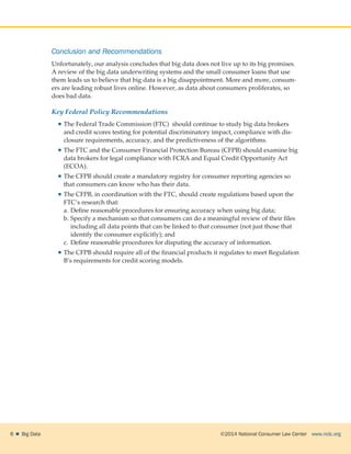 ©2014 National Consumer Law Center  www.nclc.org6    Big Data
Conclusion and Recommendations
Unfortunately, our analysis concludes that big data does not live up to its big promises.
A review of the big data underwriting systems and the small consumer loans that use
them leads us to believe that big data is a big disappointment. More and more, consum-
ers are leading robust lives online. However, as data about consumers proliferates, so
does bad data.
Key Federal Policy Recommendations
 The Federal Trade Commission (FTC) should continue to study big data brokers
and credit scores testing for potential discriminatory impact, compliance with dis-
closure requirements, accuracy, and the predictiveness of the algorithms.
 The FTC and the Consumer Financial Protection Bureau (CFPB) should examine big
data brokers for legal compliance with FCRA and Equal Credit Opportunity Act
(ECOA).
 The CFPB should create a mandatory registry for consumer reporting agencies so
that consumers can know who has their data.
 The CFPB, in coordination with the FTC, should create regulations based upon the
FTC’s research that:
a.	Define reasonable procedures for ensuring accuracy when using big data;
b.	Specify a mechanism so that consumers can do a meaningful review of their files
including all data points that can be linked to that consumer (not just those that
identify the consumer explicitly); and
c.	Define reasonable procedures for disputing the accuracy of information.
 The CFPB should require all of the financial products it regulates to meet Regulation
B’s requirements for credit scoring models.
 