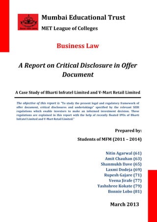 Mumbai Educational Trust
MET League of Colleges

Business Law
A Report on Critical Disclosure in Offer
Document
A Case Study of Bharti Infratel Limited and V-Mart Retail Limited
The objective of this report is “To study the present legal and regulatory framework of
offer document, critical disclosures and undertakings" specified by the relevant SEBI
regulations which enable investors to make an informed investment decision. These
regulations are explained in this report with the help of recently floated IPOs of Bharti
Infratel Limited and V-Mart Retail Limited.”

.

Prepared by:
Students of MFM (2011 – 2014)
Nitin Agarwal (61)
Amit Chauhan (63)
Shanmukh Dave (65)
Laxmi Dodeja (69)
Rupesh Gajare (71)
Veena Jirafe (77)
Yashshree Kokate (79)
Bonnie Lobo (81)

March 2013

 