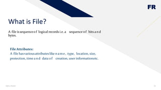 FR
A file issequenceof logical records i.e. a sequence of bits and
bytes.
What is File?
Add a footer 12
FileAttributes:
A file hasvariousattributes like nam e, type, location, size,
protection, time and data of creation, user informationetc.
 