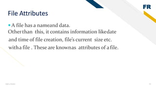 FR
Add a footer 15
File Attributes
 A file has a nameand data.
Otherthan this, it contains information likedate
and time of file creation, file’s current size etc.
witha file . These are knownas attributes of afile.
 
