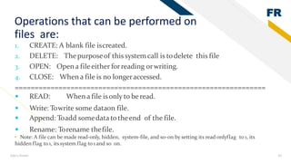 FR
Add a footer 16
Operations that can be performed on
files are:
1. CREATE: A blank file iscreated.
2. DELETE: The purposeof this system call is todelete this file
3. OPEN: Opena fileeither forreading orwriting.
4. CLOSE: When a file is no longeraccessed.
===============================================================
 READ: When a file isonly to beread.
 Write: Towrite some dataon file.
 Append: Toadd somedata totheend of the file.
 Rename: Torename thefile.
• Note: A file can be made read-only, hidden, system-file, and so-on by setting its read onlyflag to 1, its
hidden flag to 1, itssystem flag to 1 and so on.
 
