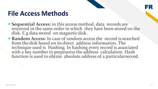 FR
Add a footer 17
File Access Methods
 Sequential Access: in this access method, data records are
retrieved in the same order in which they have been stored on the
disk. E.g data stored on magneticdisk.
 Random Access: In case of random access the record is searched
from thedisk based on its direct address information. The
technique used is Hashing. In hashing every record is associated
with a key number to preprocess the address calculation. Hash
function is used to obtain absolute address of a particularrecord.
 