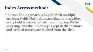 FR
Add a footer 19
Index Access method:
•Indexed file approach is helpful with multiple
attribute fields like indatabase files. In these files,
every field is associatedwith an index key. While
querying data the index key is kept in the memory
and related records are fetched from the disk.
 