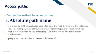 FR
Add a footer 22
Access paths
• Two possible methods for access path are:
• It is a listing of the directories and files from the root directory to the intended
file. For example, the path‘c:/windows/programs/spss.exe’ means that the
root directory contains a subdirectory ‘windows’, which furthercontains a
subdirectory
• ‘programs’, that contains an executable“spss.exe”.
1. Absolute path name:
 