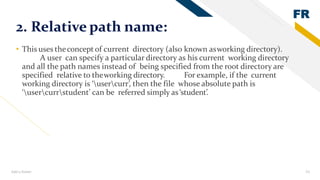 FR
Add a footer 23
2. Relative path name:
• This uses theconcept of current directory (also known asworking directory).
A user can specify a particular directory as his current working directory
and all the path names instead of being specified from the root directory are
specified relative to theworking directory. For example, if the current
working directory is ‘usercurr’, then the file whose absolute path is
‘usercurrstudent’ can be referred simply as‘student’.
 
