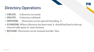 FR
Add a footer 24
Directory Operations
 CREATE: A directory iscreated.
 DELETE: A directory isdeleted.
 OPENDIR: Directories can be opened forreading it.
 CLOSEDIR: When a directory has been read, it should beclosed to free up
internal table space in main memory.
 RENAME: Directories can be renamed justlike files.
 