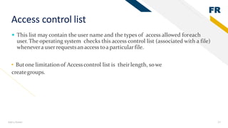 FR
Add a footer 27
Access control list
 This list may contain the user name and the types of access allowed foreach
user. The operating system checks this access control list (associated with a file)
whenevera userrequestsan access toa particular file.
• Butone limitationof Accesscontrol list is their length, sowe
creategroups.
 